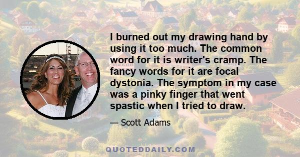 I burned out my drawing hand by using it too much. The common word for it is writer's cramp. The fancy words for it are focal dystonia. The symptom in my case was a pinky finger that went spastic when I tried to draw.