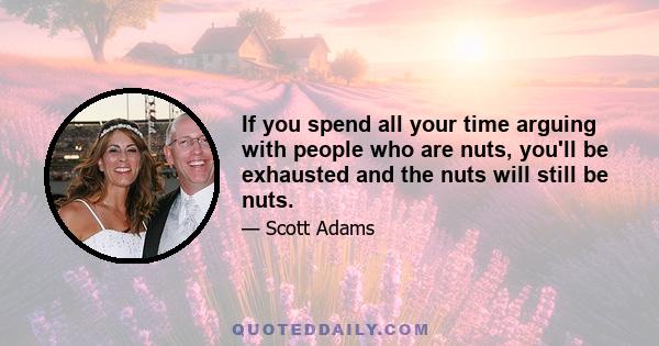 If you spend all your time arguing with people who are nuts, you'll be exhausted and the nuts will still be nuts.