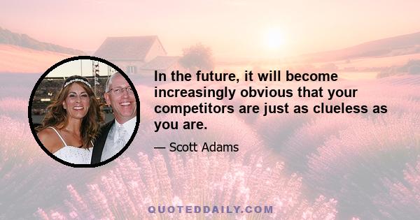 In the future, it will become increasingly obvious that your competitors are just as clueless as you are.