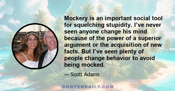 Mockery is an important social tool for squelching stupidity. I’ve never seen anyone change his mind because of the power of a superior argument or the acquisition of new facts. But I’ve seen plenty of people change