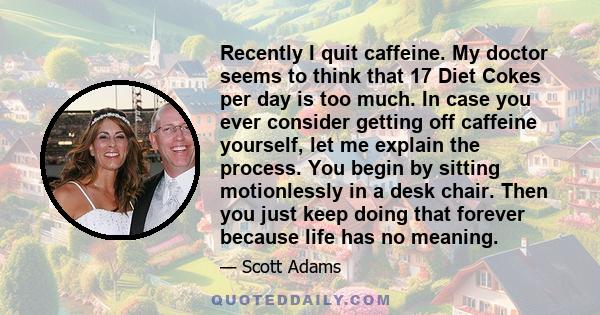 Recently I quit caffeine. My doctor seems to think that 17 Diet Cokes per day is too much. In case you ever consider getting off caffeine yourself, let me explain the process. You begin by sitting motionlessly in a desk 