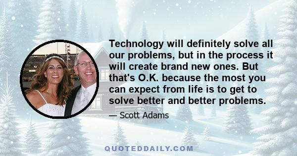 Technology will definitely solve all our problems, but in the process it will create brand new ones. But that's O.K. because the most you can expect from life is to get to solve better and better problems.