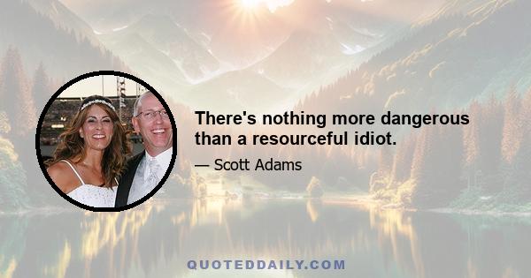 There's nothing more dangerous than a resourceful idiot.