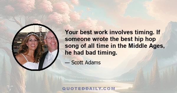 Your best work involves timing. If someone wrote the best hip hop song of all time in the Middle Ages, he had bad timing.