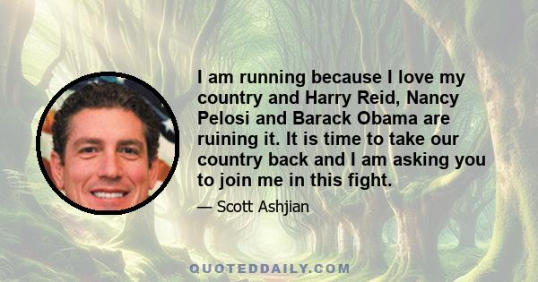 I am running because I love my country and Harry Reid, Nancy Pelosi and Barack Obama are ruining it. It is time to take our country back and I am asking you to join me in this fight.