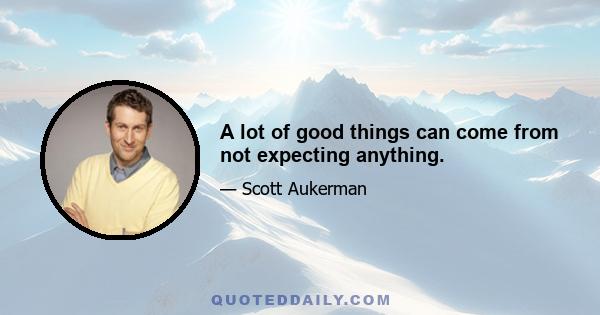 A lot of good things can come from not expecting anything.