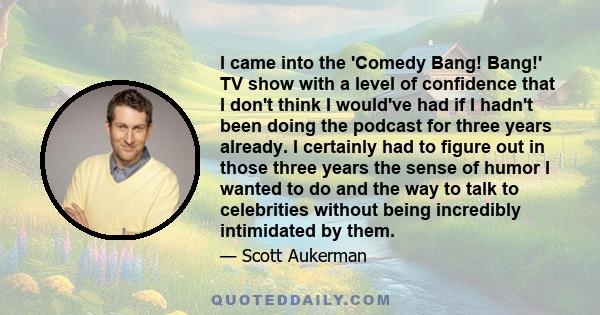 I came into the 'Comedy Bang! Bang!' TV show with a level of confidence that I don't think I would've had if I hadn't been doing the podcast for three years already. I certainly had to figure out in those three years