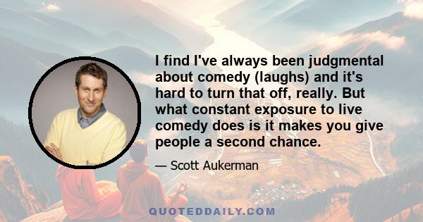 I find I've always been judgmental about comedy (laughs) and it's hard to turn that off, really. But what constant exposure to live comedy does is it makes you give people a second chance.