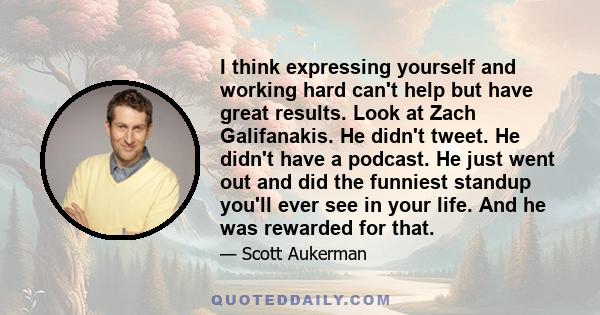 I think expressing yourself and working hard can't help but have great results. Look at Zach Galifanakis. He didn't tweet. He didn't have a podcast. He just went out and did the funniest standup you'll ever see in your