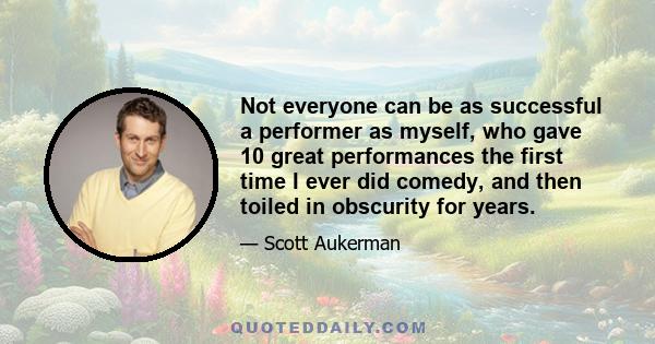 Not everyone can be as successful a performer as myself, who gave 10 great performances the first time I ever did comedy, and then toiled in obscurity for years.