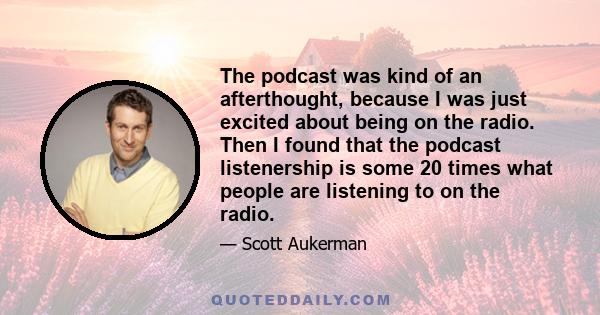 The podcast was kind of an afterthought, because I was just excited about being on the radio. Then I found that the podcast listenership is some 20 times what people are listening to on the radio.