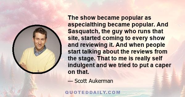 The show became popular as aspecialthing became popular. And Sasquatch, the guy who runs that site, started coming to every show and reviewing it. And when people start talking about the reviews from the stage. That to