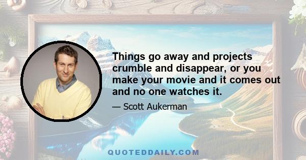 Things go away and projects crumble and disappear, or you make your movie and it comes out and no one watches it.