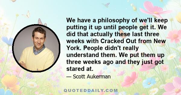 We have a philosophy of we'll keep putting it up until people get it. We did that actually these last three weeks with Cracked Out from New York. People didn't really understand them. We put them up three weeks ago and