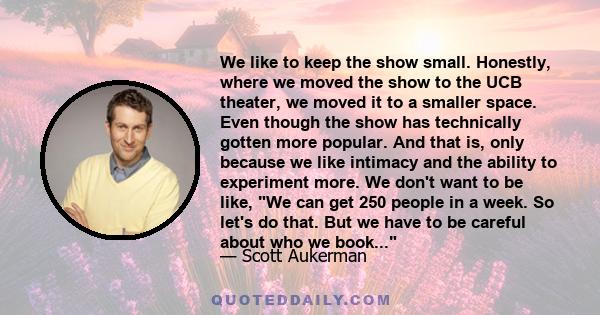 We like to keep the show small. Honestly, where we moved the show to the UCB theater, we moved it to a smaller space. Even though the show has technically gotten more popular. And that is, only because we like intimacy