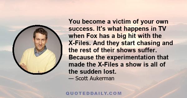 You become a victim of your own success. It's what happens in TV when Fox has a big hit with the X-Files. And they start chasing and the rest of their shows suffer. Because the experimentation that made the X-Files a