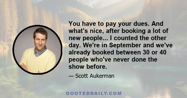 You have to pay your dues. And what's nice, after booking a lot of new people... I counted the other day. We're in September and we've already booked between 30 or 40 people who've never done the show before.