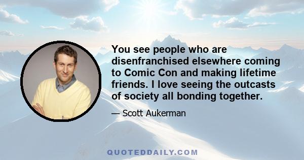 You see people who are disenfranchised elsewhere coming to Comic Con and making lifetime friends. I love seeing the outcasts of society all bonding together.