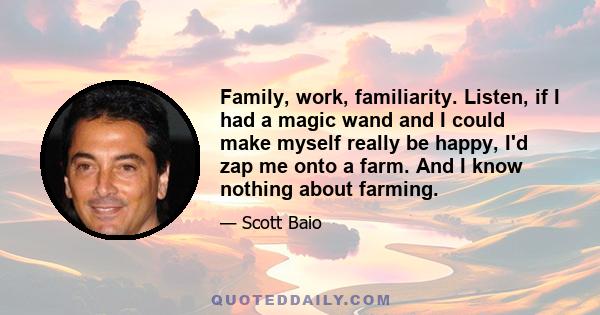 Family, work, familiarity. Listen, if I had a magic wand and I could make myself really be happy, I'd zap me onto a farm. And I know nothing about farming.