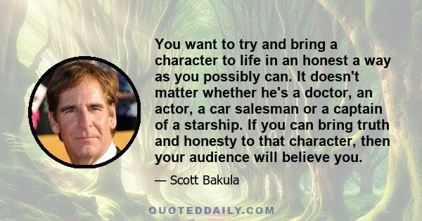 You want to try and bring a character to life in an honest a way as you possibly can. It doesn't matter whether he's a doctor, an actor, a car salesman or a captain of a starship. If you can bring truth and honesty to