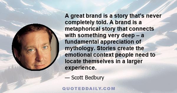 A great brand is a story that’s never completely told. A brand is a metaphorical story that connects with something very deep – a fundamental appreciation of mythology. Stories create the emotional context people need