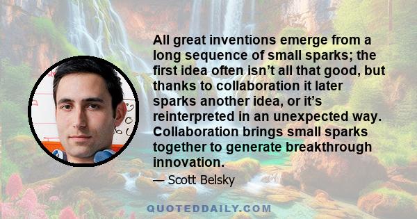 All great inventions emerge from a long sequence of small sparks; the first idea often isn’t all that good, but thanks to collaboration it later sparks another idea, or it’s reinterpreted in an unexpected way.