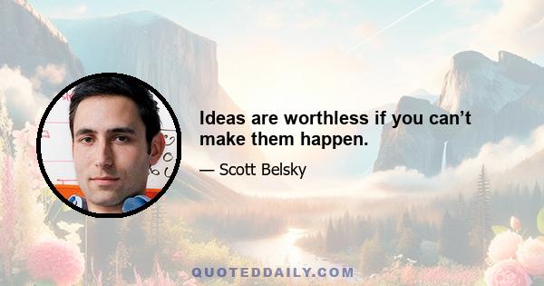 Ideas are worthless if you can’t make them happen.