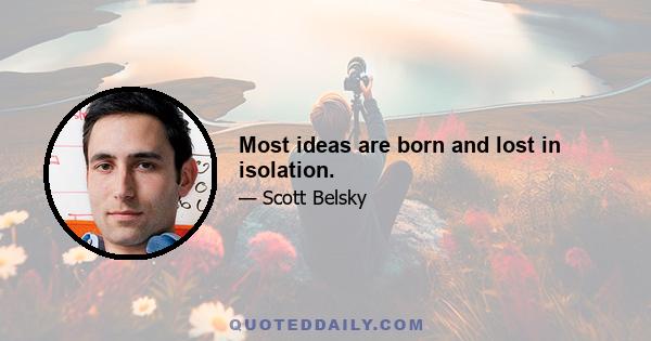 Most ideas are born and lost in isolation.