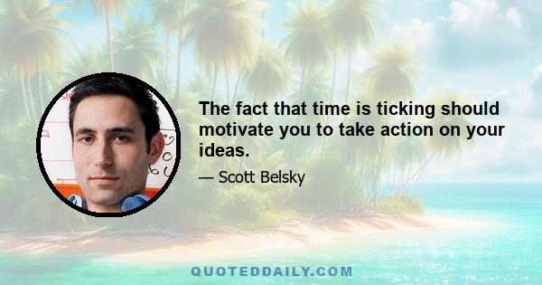 The fact that time is ticking should motivate you to take action on your ideas.