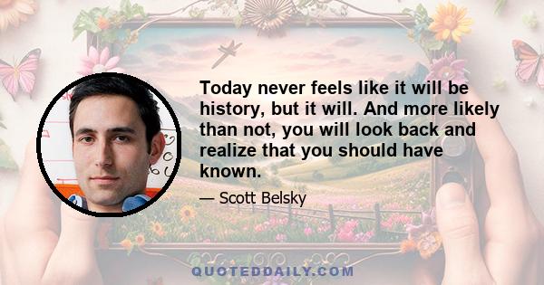 Today never feels like it will be history, but it will. And more likely than not, you will look back and realize that you should have known.