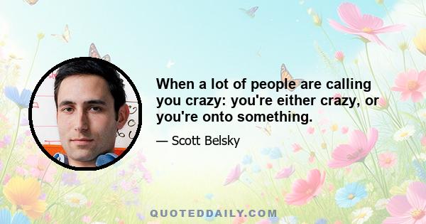 When a lot of people are calling you crazy: you're either crazy, or you're onto something.