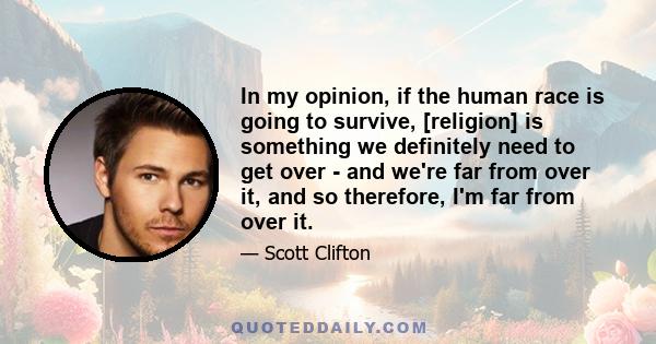 In my opinion, if the human race is going to survive, [religion] is something we definitely need to get over - and we're far from over it, and so therefore, I'm far from over it.