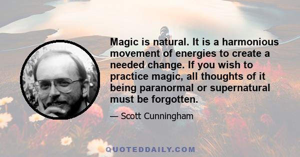 Magic is natural. It is a harmonious movement of energies to create a needed change. If you wish to practice magic, all thoughts of it being paranormal or supernatural must be forgotten.