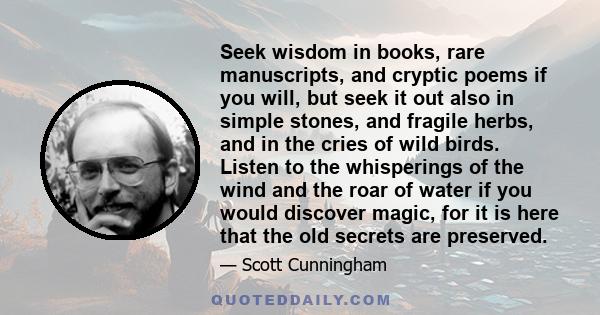 Seek wisdom in books, rare manuscripts, and cryptic poems if you will, but seek it out also in simple stones, and fragile herbs, and in the cries of wild birds. Listen to the whisperings of the wind and the roar of