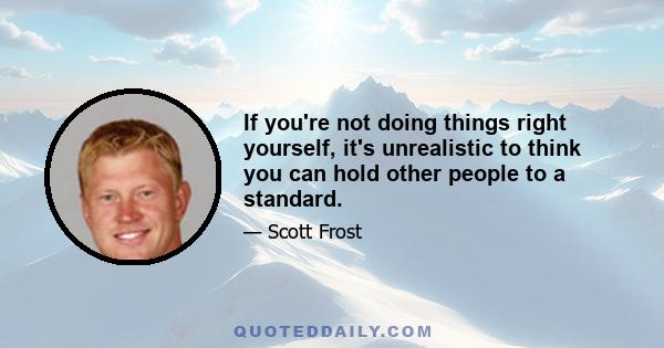 If you're not doing things right yourself, it's unrealistic to think you can hold other people to a standard.