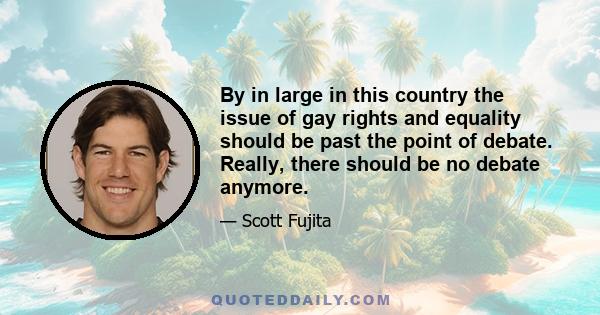 By in large in this country the issue of gay rights and equality should be past the point of debate. Really, there should be no debate anymore.