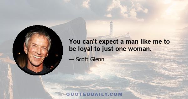 You can't expect a man like me to be loyal to just one woman.