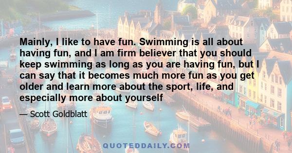 Mainly, I like to have fun. Swimming is all about having fun, and I am firm believer that you should keep swimming as long as you are having fun, but I can say that it becomes much more fun as you get older and learn