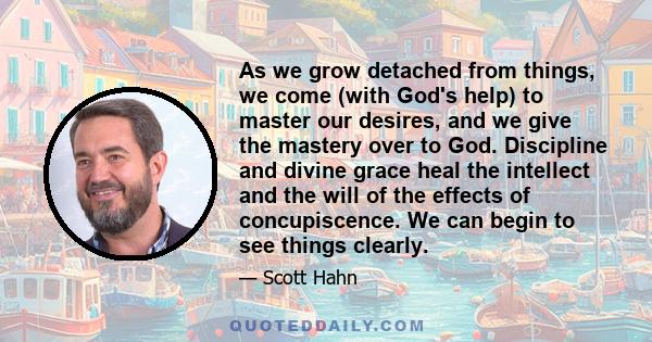 As we grow detached from things, we come (with God's help) to master our desires, and we give the mastery over to God. Discipline and divine grace heal the intellect and the will of the effects of concupiscence. We can