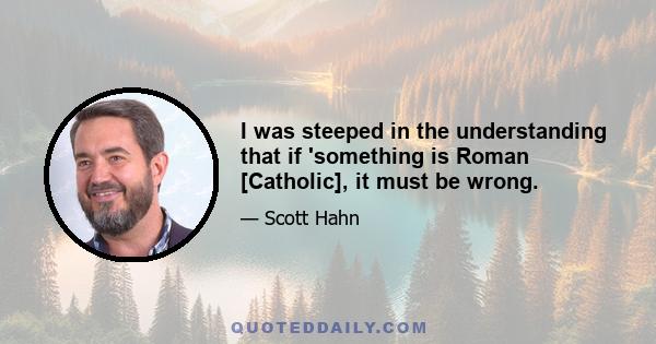 I was steeped in the understanding that if 'something is Roman [Catholic], it must be wrong.