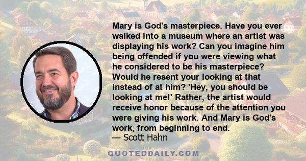 Mary is God's masterpiece. Have you ever walked into a museum where an artist was displaying his work? Can you imagine him being offended if you were viewing what he considered to be his masterpiece? Would he resent