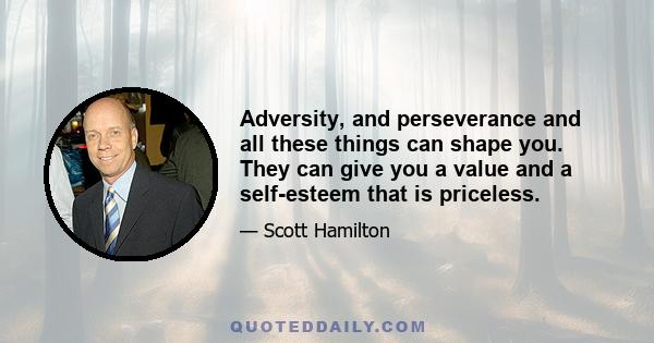 Adversity, and perseverance and all these things can shape you. They can give you a value and a self-esteem that is priceless.