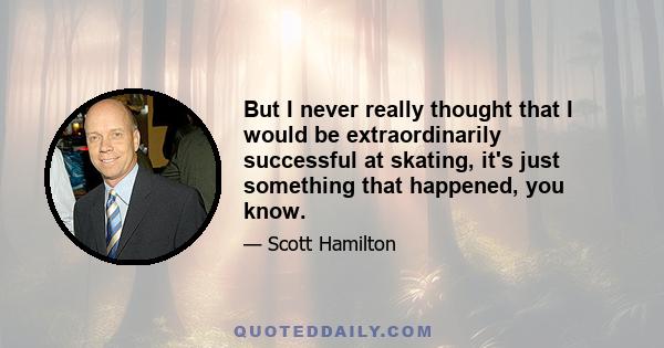 But I never really thought that I would be extraordinarily successful at skating, it's just something that happened, you know.