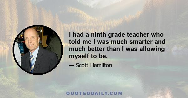 I had a ninth grade teacher who told me I was much smarter and much better than I was allowing myself to be.