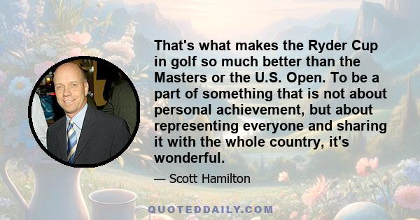 That's what makes the Ryder Cup in golf so much better than the Masters or the U.S. Open. To be a part of something that is not about personal achievement, but about representing everyone and sharing it with the whole