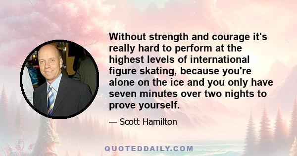 Without strength and courage it's really hard to perform at the highest levels of international figure skating, because you're alone on the ice and you only have seven minutes over two nights to prove yourself.