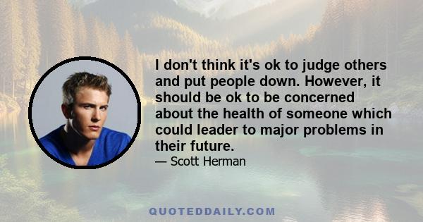 I don't think it's ok to judge others and put people down. However, it should be ok to be concerned about the health of someone which could leader to major problems in their future.