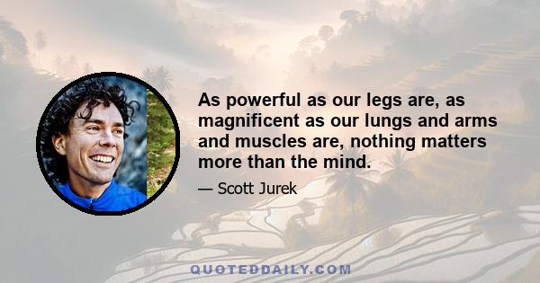 As powerful as our legs are, as magnificent as our lungs and arms and muscles are, nothing matters more than the mind.