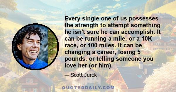 Every single one of us possesses the strength to attempt something he isn't sure he can accomplish. It can be running a mile, or a 10K race, or 100 miles. It can be changing a career, losing 5 pounds, or telling someone 