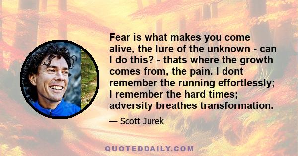 Fear is what makes you come alive, the lure of the unknown - can I do this? - thats where the growth comes from, the pain. I dont remember the running effortlessly; I remember the hard times; adversity breathes